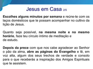 Jesus em Casa 2/5
Escolhes alguns minutos por semana e reúne-te com os
laços domésticos que te possam acompanhar no cultivo da
lição de Jesus.
Quanto seja possível, na mesma noite e no mesmo
horário, faze teu círculo íntimo de meditação e
de estudo.
Depois da prece com que nos cabe agradecer ao Senhor
o pão da alma, abre as páginas do Evangelho e lê, em
voz alta, algum dos seus trechos de verdade e consolo
para o que receberás a inspiração dos Amigos Espirituais
que te assistem.
 