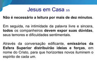 Jesus em Casa 3/5
Não é necessário a leitura por mais de dez minutos.
Em seguida, na intimidade da palavra livre e sincera,
todos os companheiros devem expor suas dúvidas,
seus temores e dificuldades sentimentais.
Através da conversação edificante, emissários da
Esfera Superior distribuirão ideias e forças, em
nome do Cristo, para que horizontes novos iluminem o
espírito de cada um.
 