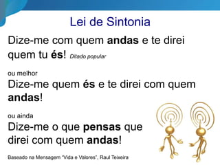 Lei de Sintonia
Dize-me com quem andas e te direi
quem tu és! Ditado popular
ou melhor
Dize-me quem és e te direi com quem
andas!
ou ainda
Dize-me o que pensas que
direi com quem andas!
Baseado na Mensagem “Vida e Valores”, Raul Teixeira
 