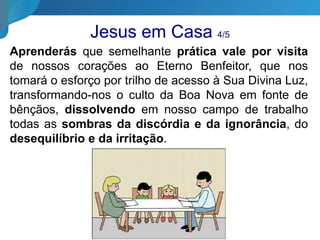 Jesus em Casa 4/5
Aprenderás que semelhante prática vale por visita
de nossos corações ao Eterno Benfeitor, que nos
tomará o esforço por trilho de acesso à Sua Divina Luz,
transformando-nos o culto da Boa Nova em fonte de
bênçãos, dissolvendo em nosso campo de trabalho
todas as sombras da discórdia e da ignorância, do
desequilíbrio e da irritação.
 