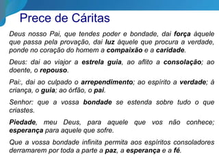Prece de Cáritas
Deus nosso Pai, que tendes poder e bondade, dai força àquele
que passa pela provação, dai luz àquele que procura a verdade,
ponde no coração do homem a compaixão e a caridade.
Deus: dai ao viajor a estrela guia, ao aflito a consolação; ao
doente, o repouso.
Pai:, dai ao culpado o arrependimento; ao espírito a verdade; à
criança, o guia; ao órfão, o pai.
Senhor: que a vossa bondade se estenda sobre tudo o que
criastes.
Piedade, meu Deus, para aquele que vos não conhece;
esperança para aquele que sofre.
Que a vossa bondade infinita permita aos espíritos consoladores
derramarem por toda a parte a paz, a esperança e a fé.
 