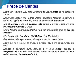 Deus: um Raio de Luz, uma Centelha do vosso amor pode abrasar a
Terra!
Deixai-nos beber nas fontes dessa bondade fecunda e infinita e
todas as lágrimas secarão, todas as dores acalmar-se-ão!
Um só coração, um só pensamento subirá até vós, como um grito
de reconhecimento e amor.
Como Moisés sobre a montanha, nós vos esperamos com os braços
abertos!
Oh! Poder, Oh! Bondade, Oh! Beleza, Oh! Perfeição!
E queremos de algum modo alcançar a vossa misericórdia.
Deus: dai-nos a força de ajudar o progresso, a fim de subirmos até
vós!
Dai-nos a caridade pura, dai-nos a fé e a razão; dai-nos a
simplicidade que fará das nossas Almas o espelho onde se deve
refletir o vosso Iluminado Espírito.
Prece de Cáritas
 