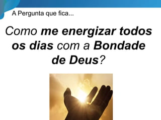 A Pergunta que fica...
Como me energizar todos
os dias com a Bondade
de Deus?
 