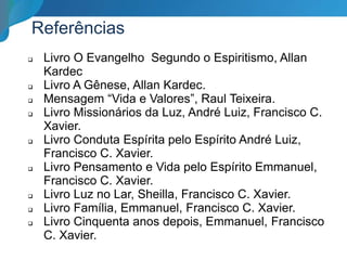 Referências
 Livro O Evangelho Segundo o Espiritismo, Allan
Kardec
 Livro A Gênese, Allan Kardec.
 Mensagem “Vida e Valores”, Raul Teixeira.
 Livro Missionários da Luz, André Luiz, Francisco C.
Xavier.
 Livro Conduta Espírita pelo Espírito André Luiz,
Francisco C. Xavier.
 Livro Pensamento e Vida pelo Espírito Emmanuel,
Francisco C. Xavier.
 Livro Luz no Lar, Sheilla, Francisco C. Xavier.
 Livro Família, Emmanuel, Francisco C. Xavier.
 Livro Cinquenta anos depois, Emmanuel, Francisco
C. Xavier.
 