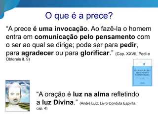 O que é a prece?
“A prece é uma invocação. Ao fazê-la o homem
entra em comunicação pelo pensamento com
o ser ao qual se dirige; pode ser para pedir,
para agradecer ou para glorificar.” (Cap. XXVII, Pedi e
Obtereis it. 9)
“A oração é luz na alma refletindo
a luz Divina.” (André Luiz, Livro Conduta Espírita,
cap. 4)
 
