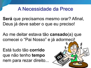 A Necessidade da Prece
Será que precisamos mesmo orar? Afinal,
Deus já deve saber o que eu preciso!
Ao me deitar estava tão cansado(a) que
comecei o “Pai Nosso” e já adormeci!
Está tudo tão corrido
que não tenho tempo
nem para rezar direito...
 