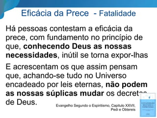 Eficácia da Prece - Fatalidade
Há pessoas contestam a eficácia da
prece, com fundamento no princípio de
que, conhecendo Deus as nossas
necessidades, inútil se torna expor-lhas
E acrescentam os que assim pensam
que, achando-se tudo no Universo
encadeado por leis eternas, não podem
as nossas súplicas mudar os decretos
de Deus. Evangelho Segundo o Espiritismo, Capitulo XXVII,
Pedi e Obtereis
 