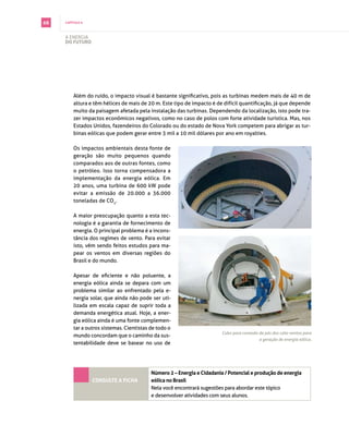 68   capítulo 6



     A energiA
     do futuro




         Além do ruído, o impacto visual é bastante significativo, pois as turbinas medem mais de 40 m de
         altura e têm hélices de mais de 20 m. Este tipo de impacto é de difícil quantificação, já que depende
         muito da paisagem afetada pela instalação das turbinas. dependendo da localização, isto pode tra­
         zer impactos econômicos negativos, como no caso de polos com forte atividade turística. mas, nos
         Estados Unidos, fazendeiros do Colorado ou do estado de Nova York competem para abrigar as tur­
         binas eólicas que podem gerar entre 3 mil a 10 mil dólares por ano em royalties.

         os impactos ambientais desta fonte de
         geração são muito pequenos quando
         comparados aos de outras fontes, como
         o petróleo. isso torna compensadora a
         implementação da energia eólica. em
         20 anos, uma turbina de 600 kW pode
         evitar a emissão de 20.000 a 36.000
         toneladas de co2.

         A maior preocupação quanto a esta tec­
         nologia é a garantia de fornecimento de
         energia. o principal problema é a incons­
         tância dos regimes de vento. para evitar
         isto, vêm sendo feitos estudos para ma­
         pear os ventos em diversas regiões do
         brasil e do mundo.

         Apesar de eficiente e não poluente, a
         energia eólica ainda se depara com um
         problema similar ao enfrentado pela e­
         nergia solar, que ainda não pode ser uti­
         lizada em escala capaz de suprir toda a
         demanda energética atual. Hoje, a ener­
         gia eólica ainda é uma fonte complemen­
         tar a outros sistemas. cientistas de todo o
                                                                         Cubo para conexão de pás dos cata-ventos para
         mundo concordam que o caminho da sus­
                                                                                           a geração de energia eólica.
         tentabilidade deve se basear no uso de




                                           Número 2 – energia e cidadania / potencial e produção de energia
                  coNsulte a ficha         eólica no Brasil
                                           nela você encontrará sugestões para abordar este tópico
                                           e desenvolver atividades com seus alunos.
 