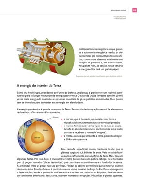 . prêmio jovem cientista   69

                                                                                                    cAderno do
                                                                                                     professor




                                                             múltiplas fontes energéticas, o que garan­
                                                             te a autonomia energética e reduz as de­
                                                             pendências por combustíveis fósseis úni­
                                                             cos, como a que vivemos atualmente em
                                                             relação ao petróleo e, em menor escala,
                                                             nos países ricos, ao carvão. nesse cenário
                                                             a energia eólica terá um grande papel.

                                                          Esquema de um gerador multipolos para turbina eólica.




A energia do interior da terra

como diz fred Krupp, presidente do fundo de defesa Ambiental, é preciso ter um espírito aven­
tureiro para se lançar no mundo da energia geotérmica. o calor da crosta terrestre contém 50 mil
vezes mais energia do que todas as reservas mundiais de gás e petróleo combinadas. mas, pouco
tem se investido para converter essa energia em eletricidade.

A energia geotérmica é gerada no centro da terra. resulta da desintegração natural de elementos
radioativos. A terra tem várias camadas:
                                  Crosta
                                           	   o núcleo, que é formado por metais como ferro e
                                                níquel a altíssimas temperaturas e níveis de pressão;
                                           	   o manto, formado por vários tipos de rochas, as quais,
                         Manto
                                                devido às altas temperaturas, encontram­se em estado
                                                pastoso e recebem o nome de ‘magma’;
                                           	   a crosta, a casca que circunda a terra, podendo chegar
                Núcleo
                                                a 20 km de espessura.



                                          Essa camada superficial mudou bastante desde que o
                                          planeta surgiu há 4,6 bilhões de anos. Veio se solidifican­
                                          do com o esfriamento da superfície da Terra. Mas, ficaram
algumas falhas. por isso, hoje, o invólucro terrestre parece mais um quebra­cabeça. ele é formado
por 12 peças chamadas ‘placas tectônicas’, que constituem os continentes e o fundo dos oceanos.
As emendas entre as peças não são perfeitas. fendas se abrem, permitindo que o material quente
do manto suba. Esse fenômeno é particularmente visível no Anel de Fogo do Pacífico – abrangendo
o leste da Ásia, desde a península de Kamchatka e as ilhas do Japão até as Filipinas, além do oeste
do continente americano. nesta área, ocorrem numerosas erupções vulcânicas e pontos quentes.
 