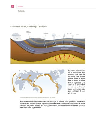 70       capítulo 6



          A energiA
          do futuro




esquema de utilização da energia Geotérmica

                        Camada
                        impermeável
                                                              Fonte termal                            Poço de vapor
                                                                                                                        Fumarola

                                                                              Gêiser

      Chuva




                                                                                             Vapor

                                                                                       Água na rocha porosa


                                         Aquífero (rocha porosa)
                                                                                  Rocha cristalina impermeável




                                                                                           Fonte de calor
                                                                                         (rocha derretida)




                                                                                                             em muitos desses pontos,
                                                                                                             há o acúmulo de água
                                                                                                             aquecida, que libera va­
                                                                                                             por. esses gases quentes
                                                                                                             podem aflorar à super­
                                                                                                             fície na forma de fontes
                                                                                                             termais e gêiseres. Apro­
                                                                                                             veitando a proximidade
                                                                                                             desses reservatórios de
                                                                                                             calor, perfuram­se poços
                                                                                                             para a utilização da ener­
                                                                                                             gia térmica.

              Pontos em que há concentração de fontes geotérmicas no mundo.


              Apesar de conhecida desde 1904 – ano da construção da primeira usina geotérmica em lardarel­
              lo, na itália –, a evolução deste segmento foi lenta e se caracterizou pela construção de poucas
              unidades em pontos isolados. no brasil, por exemplo, não há nenhuma unidade em operação,
              nem sob a forma experimental.
 
