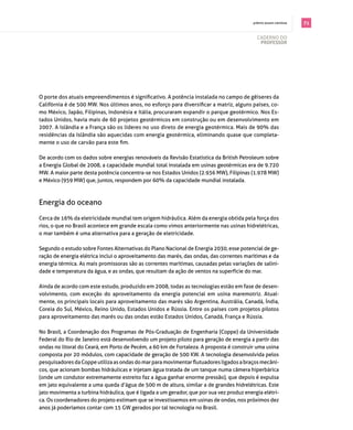 . prêmio jovem cientista   71

                                                                                             cAderno do
                                                                                              professor




O porte dos atuais empreendimentos é significativo. A potência instalada no campo de gêiseres da
Califórnia é de 500 MW. Nos últimos anos, no esforço para diversificar a matriz, alguns países, co­
mo méxico, japão, filipinas, indonésia e itália, procuraram expandir o parque geotérmico. nos es­
tados Unidos, havia mais de 60 projetos geotérmicos em construção ou em desenvolvimento em
2007. A islândia e a frança são os líderes no uso direto de energia geotérmica. mais de 90% das
residências da islândia são aquecidas com energia geotérmica, eliminando quase que completa­
mente o uso de carvão para este fim.

de acordo com os dados sobre energias renováveis da revisão estatística da british petroleum sobre
a Energia Global de 2008, a capacidade mundial total instalada em usinas geotérmicas era de 9.720
MW. A maior parte desta potência concentra-se nos Estados Unidos (2.936 MW), Filipinas (1.978 MW)
e méxico (959 mW) que, juntos, respondem por 60% da capacidade mundial instalada.



energia do oceano

cerca de 16% da eletricidade mundial tem origem hidráulica. Além da energia obtida pela força dos
rios, o que no brasil acontece em grande escala como vimos anteriormente nas usinas hidrelétricas,
o mar também é uma alternativa para a geração de eletricidade.

segundo o estudo sobre fontes Alternativas do plano nacional de energia 2030, esse potencial de ge­
ração de energia elétrica inclui o aproveitamento das marés, das ondas, das correntes marítimas e da
energia térmica. As mais promissoras são as correntes marítimas, causadas pelas variações de salini­
dade e temperatura da água, e as ondas, que resultam da ação de ventos na superfície do mar.

Ainda de acordo com este estudo, produzido em 2008, todas as tecnologias estão em fase de desen­
volvimento, com exceção do aproveitamento da energia potencial em usina maremotriz. Atual­
mente, os principais locais para aproveitamento das marés são Argentina, Austrália, canadá, Índia,
coreia do sul, méxico, reino Unido, estados Unidos e rússia. entre os países com projetos pilotos
para aproveitamento das marés ou das ondas estão estados Unidos, canadá, frança e rússia.

no brasil, a coordenação dos programas de pós­graduação de engenharia (coppe) da Universidade
federal do rio de janeiro está desenvolvendo um projeto piloto para geração de energia a partir das
ondas no litoral do Ceará, em Porto de Pecém, a 60 km de Fortaleza. A proposta é construir uma usina
composta por 20 módulos, com capacidade de geração de 500 KW. A tecnologia desenvolvida pelos
pesquisadores da Coppe utiliza as ondas do mar para movimentar flutuadores ligados a braços mecâni­
cos, que acionam bombas hidráulicas e injetam água tratada de um tanque numa câmera hiperbárica
(onde um condutor extremamente estreito faz a água ganhar enorme pressão), que depois é expulsa
em jato equivalente a uma queda d’água de 500 m de altura, similar a de grandes hidrelétricas. este
jato movimenta a turbina hidráulica, que é ligada a um gerador, que por sua vez produz energia elétri­
ca. os coordenadores do projeto estimam que se investíssemos em usinas de ondas, nos próximos dez
anos já poderíamos contar com 15 gW gerados por tal tecnologia no brasil.
 