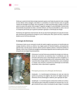 72         capítulo 6



             A energiA
             do futuro




                 Ainda que o potencial total desta energia represente apenas uma fração do potencial solar, a energia
                 do mar oferece várias vantagens. Uma delas é a consistência. o oceano funciona como um grande
                 sistema de estocagem de energia. Uma vez geradas, as ondas são preservadas e podem cruzar boa
                 parte do oceano sem perder muita energia. A segunda vantagem é a previsibilidade. sistemas bem
                 desenvolvidos de previsão de ondas e correntes indicam, com dias de antecedência, como o mar vai
                 se comportar, permitindo que os gestores planejem a geração e a distribuição de energia.

                 estimativas de organismos internacionais são de que não haverá aplicação em escala das tecnolo­
                 gias marítimas para produção de energia no curto e médio prazo. mas, a partir de 2025, a expansão
                 poderá ocorrer de forma acentuada.



                 A energia da biomassa

                 A biomassa é todo recurso renovável oriundo de matéria orgânica que possa ser transformado em
                 energia mecânica, térmica ou elétrica. Sua origem pode ser florestal (madeira, principalmente),
                 agrícola (soja, cana­de­açúcar, mamona, dentre outros) e rejeitos urbanos e industriais (sólidos ou
                 líquidos, como o lixo). o potencial energético da biomassa depende tanto da matéria­prima utiliza­
                 da quanto da tecnologia de processamento.

                                                   A biomassa é uma das fontes para produção de energia com maior po­
                                                   tencial de crescimento nos próximos anos. É considerada uma das
                                                   principais alternativas para a diversificação da matriz energética e a
                                                   consequente redução da dependência dos combustíveis fósseis. dela
                                                   é possível obter energia elétrica e biocombustíveis, como o biodiesel
                                                   e o etanol, cujo consumo é crescente em substituição aos derivados
                                                   de petróleo, como o óleo diesel e a gasolina.




                                                   principais processos de utilização da biomassa

                                                   Combustão – é a transformação da biomassa em calor por meio da
                                                   queima em presença de oxigênio. ela ocorre em fogões (cocção de
                                                   alimentos), fornos (metalurgia) e caldeiras, para a geração de vapor.

                                                   Gaseificação – é a transformação de combustíveis sólidos em combus­
                                                   tíveis gasosos pela combustão incompleta em presença de ar ou oxi­
                                                   gênio, podendo haver ainda a introdução de vapor d’água. o resultado
Os biodigestores são utilizados para queimar
metano produzido por dejetos de animais.
Esse é um exemplo do aproveitamento de biomassa.
 