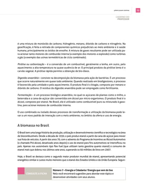 . prêmio jovem cientista   73

                                                                                                 cAderno do
                                                                                                  professor




é uma mistura de monóxido de carbono, hidrogênio, metano, dióxido de carbono e nitrogênio. na
gaseificação, é feita a retirada de componentes químicos prejudiciais ao meio ambiente e à saúde
humana, principalmente os óxidos de enxofre. A mistura de gases resultante pode ser utilizada pa­
ra acionar tanto motores de combustão interna (a exemplo dos motores a explosão) como turbinas
a gás (a exemplo das usinas termelétricas de ciclo combinado).

Pirólise ou carbonização – é a conversão de um combustível, geralmente a lenha, em outro, pelo
aquecimento a alta temperatura na quase ausência de ar. o principal produto da pirólise lenta é o
carvão vegetal. A pirólise rápida permite a obtenção de bio­óleos.

Digestão anaeróbia – consiste na decomposição da biomassa pela ação de bactérias. É um processo
que ocorre naturalmente em quase todo ambiente. quando realizado em biodigestores, o processo
é favorecido pela umidade e pelo aquecimento. O produto final é o biogás, composto por metano e
dióxido de carbono. o resíduo da digestão anaeróbia pode ser empregado como fertilizante.

Fermentação – é um processo biológico anaeróbio, no qual os açúcares de plantas como o milho, a
beterraba e a cana-de-açúcar são convertidos em álcool por micro-organismos. O produto final é o
álcool, composto por etanol. no brasil, ele é utilizado como combustível puro ou misturado à gaso­
lina, para acionar motores de combustão interna.

o uso combinado ou isolado desses processos de transformação e utilização da biomassa pode le­
var a um novo padrão de interação com o meio ambiente, no âmbito da oferta e uso de energia.



A biomassa no brasil

O Brasil tem uma longa história de produção, utilização e desenvolvimento científico e tecnológico na área
de biocombustíveis. desde a década de 1930, o país produz etanol a partir da cana­de­açúcar para mover
sua frota de veículos. A partir dos anos 70, com o advento do programa de incentivo ao álcool Automotivo
(o chamado Pró-álcool, desativado anos depois) o uso do etanol para fins automotivos se intensificou no
país. Apenas nos automóveis tipo flex fuel (que utilizam tanto gasolina quanto etanol) o consumo de
etanol mais que dobrou nos últimos sete anos, superando os 60 milhões de litros em 2007.

Hoje, o brasil se destaca como o segundo maior produtor mundial de etanol, apresentando potencial
energético similar e custos muito menores que o etanol dos estados Unidos e da União europeia. segun­



                                  Número 7 – energia e cidadania / energia que vem do lixo
        coNsulte a ficha          nela você encontrará sugestões para abordar este tópico e
                                  desenvolver atividades com seus alunos.
 