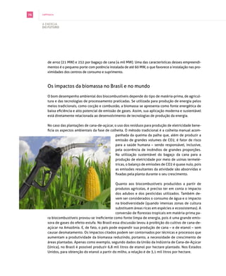 76   capítulo 6



     A energiA
     do futuro




         de arroz (21 mW) e 252 por bagaço de cana (4 mil mW). Uma das características desses empreendi­
         mentos é o pequeno porte com potência instalada de até 60 mW, o que favorece a instalação nas pro­
         ximidades dos centros de consumo e suprimento.



         os impactos da biomassa no brasil e no mundo

         o bom desempenho ambiental dos biocombustíveis depende do tipo de matéria­prima, de agricul­
         tura e das tecnologias de processamento praticadas. se utilizada para produção de energia pelos
         meios tradicionais, como cocção e combustão, a biomassa se apresenta como fonte energética de
         baixa eficiência e alto potencial de emissão de gases. Assim, sua aplicação moderna e sustentável
         está diretamente relacionada ao desenvolvimento de tecnologias de produção da energia.

         no caso das plantações de cana­de­açúcar, o uso dos resíduos para produção de eletricidade bene­
         ficia os aspectos ambientais da fase de colheita. O método tradicional é a colheita manual acom­
                                                    panhada da queima da palha que, além de produzir a
                                                    emissão de grandes volumes de co2, é fator de risco
                                                    para a saúde humana – sendo responsável, inclusive,
                                                    pela ocorrência de incêndios de grandes proporções.
                                                    na utilização sustentável do bagaço da cana para a
                                                    produção de eletricidade por meio de usinas termelé­
                                                    tricas, o balanço de emissões de co2 é quase nulo, pois
                                                    as emissões resultantes da atividade são absorvidas e
                                                    fixadas pela planta durante o seu crescimento.

                                                     quanto aos biocombustíveis produzidos a partir de
                                                     produtos agrícolas, é preciso ter em conta o impacto
                                                     dos adubos e dos pesticidas utilizados. também de­
                                                     vem ser considerados o consumo de água e o impacto
                                                     na biodiversidade (quando imensas zonas de cultura
                                                     substituem áreas ricas em espécies e ecossistemas). A
                                                     conversão de florestas tropicais em matéria-prima pa­
         ra biocombustíveis provou-se ineficiente como fonte limpa de energia, pois é uma grande emis­
         sora de gases do efeito estufa. no brasil essa discussão levou à proibição do cultivo de cana­de­
         açúcar na Amazônia. e, de fato, o país pode expandir sua produção de cana – e de etanol – sem
         causar desmatamento. os impactos citados podem ser contornados por técnicas e processos que
         aumentam a produtividade da biomassa reduzindo, portanto, a necessidade de crescimento de
         áreas plantadas. Apenas como exemplo, segundo dados da União da indústria de cana­de­Açúcar
         (Unica), no Brasil é possível produzir 6,8 mil litros de etanol por hectare plantado. Nos Estados
         Unidos, para obtenção do etanol a partir do milho, a relação é de 3,1 mil litros por hectare.
 