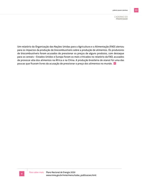 . prêmio jovem cientista   77

                                                                                        cAderno do
                                                                                         professor




Um relatório da organização das nações Unidas para a Agricultura e a Alimentação (fAo) alertou
para os impactos da produção de biocombustíveis sobre a produção de alimentos. os produtores
de biocombustíveis foram acusados de pressionar os preços de alguns produtos, com destaque
para os cereais – estados Unidos e europa foram os mais criticados no relatório da fAo, acusados
de provocar alta dos alimentos na áfrica e na china. A produção brasileira de etanol foi uma das
poucas que ficaram livres da acusação de pressionar o preço dos alimentos no mundo. +




          para saber mais: plano nacional de energia 2030
   +                       www.mme.gov.br/mme/menu/todas_publicacoes.html
 