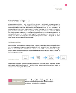 . prêmio jovem cientista              61

                                                                                            cAderno do
                                                                                             professor




convertendo a energia do sol

A cada hora, o sol fornece à terra mais energia do que toda a humanidade utiliza em um ano in­
teiro. mas, a energia solar que chega à terra ainda é pouco usada e não se distribui de forma uni­
forme por toda sua superfície. essa distribuição depende da latitude, da estação do ano e de
condições atmosféricas como nebulosidade e umidade relativa do ar. em média, a região com­
preendida entre os trópicos recebe uma parcela de energia solar maior que as demais. o brasil
tem grande parte de sua superfície compreendida nessa faixa, que vai aproximadamente da ci­
dade do rio de janeiro em direção ao norte do país. por isso, possui enorme potencial para uso da
energia solar. muitas tecnologias têm sido empregadas para transformar a energia do sol, inclu­
indo coletores térmicos e células fotovoltaicas.



coletores térmicos

os sistemas de aproveitamento térmico coletam a energia luminosa incidente do sol e a conver­
tem em energia eletromagnética de baixa frequência, mais conhecida como calor. o calor reco­
lhido nos coletores destina­se a satisfazer numerosas necessidades, desde a obtenção de água
quente para o consumo doméstico ou industrial até o aquecimento de casas, escolas, fábricas ou
a climatização de piscinas.


                                                     Energia
                             Energia                 Térmica                   Energia                              Energia
                              Solar                   (calor)                 Mecânica                              Elétrica
Concentração Termo Solar


                                                          Concentração Termo Solar
Uma das aplicações mais populares da energia solar térmica é o aquecimento da água de residên­
cias. trata­se de uma aplicação direta e seu princípio de funcionamento é semelhante ao que foi
apresentado na descrição do efeito estufa.




                                Número 6 – energia e cidadania / energia solar no Brasil
         coNsulte a ficha       nela você encontrará sugestões para abordar este tópico e
                                desenvolver atividades com seus alunos.
 