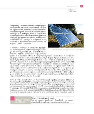 . prêmio jovem cientista   65

                                                                                                      cAderno do
                                                                                                       professor




tais painéis já são comercialmente viáveis para peque­
nas instalações. seu uso é particularmente vantajoso
em regiões remotas, de difícil acesso a redes de trans­
missão de energia em grande escala. os sistemas de co­
municação e, de modo geral, todos os equipamentos
eletrônicos com baixo consumo de potência, podem ser
carregados por painéis fotovoltaicos. torna­se espe­
cialmente notável a utilização de energia solar na ali­
mentação de dispositivos eletrônicos existentes em
foguetes, satélites e astronaves.

A Alemanha é líder no uso da energia solar. o país pos­
sui as maiores centrais produtoras desse tipo de ener­             Placas de captação de energia solar por células fotovoltaicas.
gia. os alemães geram 1,5 gW a partir de fontes so­
lares. esse modelo é bem­sucedido porque tem uma
política de financiamento definida. Os avanços tecnológicos e o aumento do uso de energia solar
são pagos por todos os consumidores finais de energia do país. O programa é conhecido como
electricity feed Act (lei de Alimentação de eletricidade) e foi criado em 1991. o governo alemão
pretende satisfazer metade da demanda energética do país a partir de fontes renováveis até 2050.
os recursos para bancar as mudanças no sistema energético são captados por meio de um peque­
no acréscimo na tarifa convencional de todos os consumidores. são depositados em um fundo e
utilizados para reembolsar os investimentos dos produtores independentes de energia solar que
interligam suas usinas ao sistema energético nacional. o reembolso é feito gradualmente e os
produtores independentes recuperam seus investimentos num período de dez a 12 anos. o pro­
grama também visa o investimento em outras fontes, como a eólica, com o objetivo de reduzir a
dependência de fontes poluentes de energia.

No fim de 2008, o Centro Brasileiro para Desenvolvimento da Energia Solar Fotovoltaica (CB-Solar), da
faculdade de física da pUc­rs, fabricou o primeiro módulo fotovoltaico com tecnologia brasileira. o
projeto buscou desenvolver tecnologia industrial para beneficiar tanto a população urbana, em siste­
mas conectados à rede, quanto a rural, não atendida por sistemas de distribuição de energia elétrica.
o projeto, que obteve cerca de r$ 6 milhões entre investimentos públicos e privados, tem como obje­
tivo o desenvolvimento de uma tecnologia de fabricação de células solares e de módulos fotovolta­
icos competitivos com o mercado internacional, tanto em eficiência quanto em custo. A equipe de



                                    Número 4 – fontes limpas de energia
        coNsulte o roteiro          nele você encontrará questões para a discussão sobre esse assunto
        de traBalho                 e sugestões de atividades para desenvolver com seus alunos.
 