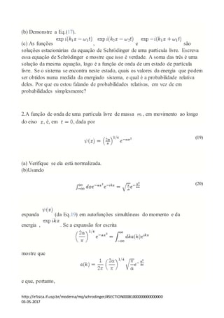 http://efisica.if.usp.br/moderna/mq/schrodinger/#SECTION00081000000000000000
03-05-2017
(b) Demonstre a Eq.(17).
(c) As funções , e são
soluções estacionárias da equação de Schrödinger de uma partícula livre. Escreva
essa equação de Schrödinger e mostre que isso é verdade. A soma das três é uma
solução da mesma equação, logo é a função de onda de um estado de partícula
livre. Se o sistema se encontra neste estado, quais os valores da energia que podem
ser obtidos numa medida da energiado sistema, e qual é a probabilidade relativa
deles. Por que eu estou falando de probabilidades relativas, em vez de em
probabilidades simplesmente?
2.A função de onda de uma partícula livre de massa , em movimento ao longo
do eixo , é, em , dada por
(19)
(a) Verifique se ela está normalizada.
(b)Usando
(20)
expanda (da Eq.19) em autofunções simultâneas do momento e da
energia , . Se a expansão for escrita
mostre que
e que, portanto,
 