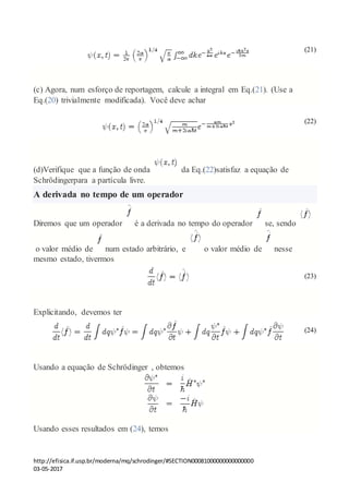 http://efisica.if.usp.br/moderna/mq/schrodinger/#SECTION00081000000000000000
03-05-2017
(21)
(c) Agora, num esforço de reportagem, calcule a integral em Eq.(21). (Use a
Eq.(20) trivialmente modificada). Você deve achar
(22)
(d)Verifique que a função de onda da Eq.(22)satisfaz a equação de
Schrödingerpara a partícula livre.
A derivada no tempo de um operador
Diremos que um operador é a derivada no tempo do operador se, sendo
o valor médio de num estado arbitrário, e o valor médio de nesse
mesmo estado, tivermos
(23)
Explicitando, devemos ter
(24)
Usando a equação de Schrödinger , obtemos
Usando esses resultados em (24), temos
 