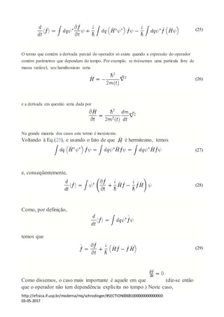 http://efisica.if.usp.br/moderna/mq/schrodinger/#SECTION00081000000000000000
03-05-2017
(25)
O termo que contém a derivada parcial do operador só existe quando a expressão do operador
contém parâmetros que dependam do tempo. Por exemplo, se tivéssemos uma partícula livre de
massa variável, seu hamiltoniano seria
(26)
e a derivada em questão seria dada por
Na grande maioria dos casos este termo é inexistente.
Voltando à Eq.(25), e usando o fato de que é hermiteano, temos
(27)
e, conseqüentemente,
(28)
Como, por definição,
temos que
(29)
Como dissemos, o caso mais importante é aquele em que (diz-se então
que o operador não tem dependência explícita no tempo.) Neste caso,
 