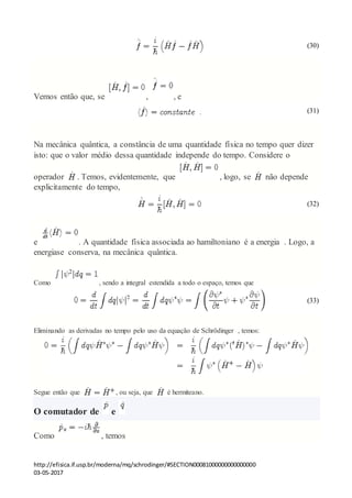 http://efisica.if.usp.br/moderna/mq/schrodinger/#SECTION00081000000000000000
03-05-2017
(30)
Vemos então que, se , , e
(31)
Na mecânica quântica, a constância de uma quantidade física no tempo quer dizer
isto: que o valor médio dessa quantidade independe do tempo. Considere o
operador . Temos, evidentemente, que , logo, se não depende
explicitamente do tempo,
(32)
e . A quantidade física associada ao hamiltoniano é a energia . Logo, a
energiase conserva, na mecânica quântica.
Como , sendo a integral estendida a todo o espaço, temos que
(33)
Eliminando as derivadas no tempo pelo uso da equação de Schrödinger , temos:
Segue então que , ou seja, que é hermiteano.
O comutador de e
Como , temos
 
