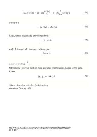 http://efisica.if.usp.br/moderna/mq/schrodinger/#SECTION00081000000000000000
03-05-2017
(34)
que leva a
(35)
Logo, temos a igualdade entre operadores:
(36)
onde é o operador unidade, definido por
(37)
qualquer que seja .
Obviamente isto vale também para as outras componentes. Numa forma geral.
temos:
(38)
São as chamadas relações de Heisenberg.
Henrique Fleming 2003
 