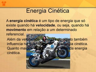 Energia Cinética
A energia cinética é um tipo de energia que só
existe quando há velocidade, ou seja, quando há
movimento em relação a um determinado
referencial.
 Além da velocidade, a massa do objeto também
 influencia na quantidade de sua energia cinética.
 Quanto maior a massa, maior o valor da energia
 cinética.
 