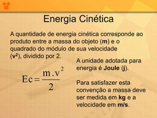Energia Cinética
A quantidade de energia cinética corresponde ao
produto entre a massa do objeto (m) e o
quadrado do módulo de sua velocidade
(v2), dividido por 2.
                       A unidade adotada para
                     2 energia é Joule (j).
       m .v
    Ec                 Para satisfazer esta
        2              convenção a massa deve
                       ser medida em kg e a
                       velocidade em m/s.
 