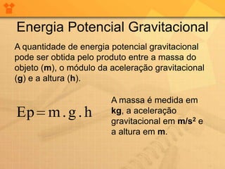 Energia Potencial Gravitacional
A quantidade de energia potencial gravitacional
pode ser obtida pelo produto entre a massa do
objeto (m), o módulo da aceleração gravitacional
(g) e a altura (h).

                        A massa é medida em
Ep m . g . h            kg, a aceleração
                        gravitacional em m/s2 e
                        a altura em m.
 
