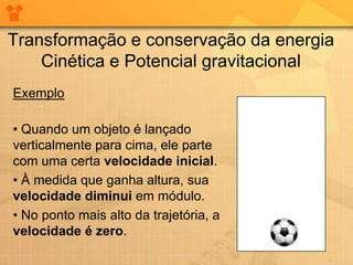 Transformação e conservação da energia
    Cinética e Potencial gravitacional
Exemplo

• Quando um objeto é lançado
verticalmente para cima, ele parte
com uma certa velocidade inicial.
• À medida que ganha altura, sua
velocidade diminui em módulo.
• No ponto mais alto da trajetória, a
velocidade é zero.
 