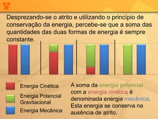 Desprezando-se o atrito e utilizando o princípio de
conservação da energia, percebe-se que a soma das
quantidades das duas formas de energia é sempre
constante.




    Energia Cinética    A soma da energia potencial
                        com a energia cinética é
    Energia Potencial
                        denominada energia mecânica.
    Gravitacional
                        Esta energia se conserva na
    Energia Mecânica    ausência de atrito.
 