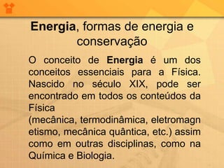 Energia, formas de energia e
       conservação
O conceito de Energia é um dos
conceitos essenciais para a Física.
Nascido no século XIX, pode ser
encontrado em todos os conteúdos da
Física
(mecânica, termodinâmica, eletromagn
etismo, mecânica quântica, etc.) assim
como em outras disciplinas, como na
Química e Biologia.
 