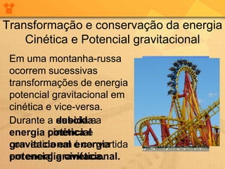 Transformação e conservação da energia
    Cinética e Potencial gravitacional
 Em uma montanha-russa
 ocorrem sucessivas
 transformações de energia
 potencial gravitacional em
 cinética e vice-versa.
 Durante a descida a
            subida a
 energia potencial
          cinética é
 convertida em energia
 gravitacional é convertida
 potencial gravitacional.
 em energia cinética.
 