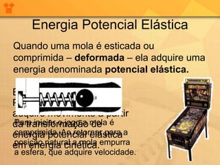 Energia Potencial Elástica
Quando uma mola é esticada ou
comprimida – deformada – ela adquire uma
energia denominada potencial elástica.

Em uma máquina de
Pinball, uma esfera
adquire movimento a partir
da transformação mola é
Para iniciar o jogo a de
energia potencial elástica a
comprimida. Ao retornar para
em energia cinética.empurra
posição natural a mola
a esfera, que adquire velocidade.
 