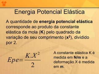 Energia Potencial Elástica
A quantidade de energia potencial elástica
corresponde ao produto da constante
elástica da mola (K) pelo quadrado da
variação de seu comprimento (x2), dividido
por 2.

               2       A constante elástica K é
    K.X                medida em N/m e a
Epe                    deformação X é medida
     2                 em m.
 