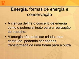 Energia, formas de energia e
          conservação
• A ciência define o conceito de energia
  como o potencial inato para a realização
  de trabalho.
• A energia não pode ser criada, nem
  destruída, podendo ser apenas
  transformada de uma forma para a outra.
 