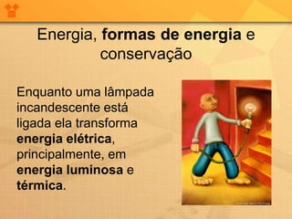 Energia, formas de energia e
            conservação

Enquanto uma lâmpada
incandescente está
ligada ela transforma
energia elétrica,
principalmente, em
energia luminosa e
térmica.
 