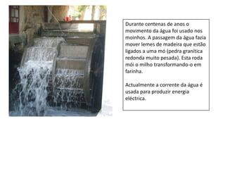 Durante centenas de anos o movimento da água foi usado nos moinhos. A passagem da água fazia mover lemes de madeira que estão ligados a uma mó (pedra granítica redonda muito pesada). Esta roda  mói o milho transformando-o em farinha. Actualmente a corrente da água é usada para produzir energia eléctrica.