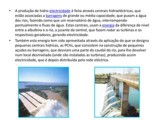 A produção de hidro-electricidade é feita através centrais hidroeléctricas, que estão associadas a barragens de grande ou média capacidade, que puxam a água dos rios, fazendo como que um reservatório de água, interrompendo pontualmente o fluxo de água. Estas centrais, usam a energia da diferença de nível entre a albufeira e o rio, a jusante da central, que fazem rodar as turbinas e os respectivos geradores, gerando electricidade.Também esta energia tem sido aproveitada através da aplicação do que se designa pequenas centrais hídricas, as PCHs, que consistem na construção de pequenos açudes ou barragens, que desviam uma parte do caudal do rio, para lho devolver num local desnivelado (onde são instaladas as turbinas), produzindo assim electricidade, que é depois distribuída pela rede eléctrica.