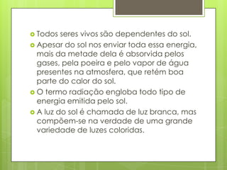  Todos

seres vivos são dependentes do sol.
 Apesar do sol nos enviar toda essa energia,
mais da metade dela é absorvida pelos
gases, pela poeira e pelo vapor de água
presentes na atmosfera, que retém boa
parte do calor do sol.
 O termo radiação engloba todo tipo de
energia emitida pelo sol.
 A luz do sol é chamada de luz branca, mas
compõem-se na verdade de uma grande
variedade de luzes coloridas.

 