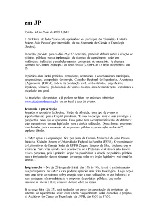 em JP
Quinta, 22 de Maio de 2008 16h24
A Prefeitura de João Pessoa está apoiando e vai participar do ‘Seminário Cidades
Solares João Pessoa’, por intermédio de sua Secretaria de Ciência e Tecnologia
(Secitec).
O evento, previsto para os dias 26 e 27 deste mês, pretende debater sobre a criação de
políticas públicas para a implantação de sistemas de aquecimento solar em
residências, indústrias e estabelecimentos comerciais no município. A abertura
ocorrerá na Câmara Municipal de João Pessoa (CMJP), às 13 horas do próximo dia
26.
O público-alvo inclui prefeitos, vereadores, secretários e coordenadores municipais,
pesquisadores, companhias de energia, Conselho Regional de Engenharia, Arquitetura
e Agronomia (CREA), cadeia da construção civil, ambientalistas, engenheiros,
arquitetos, técnicos, profissionais de vendas da área, área de manutenção, estudantes e
sociedade em geral.
As inscrições são gratuitas e já podem ser feitas no endereço eletrônico
www.cidadessolares.org.br ou no local e data do evento.
Economia e preservação
Segundo o secretário da Secitec, Simão de Almeida, esse tipo de evento é
importantíssimo para a Capital paraibana. “O uso da energia solar é uma estratégia e
perspectiva nova que se apresenta. Essa gestão tem o comprometimento de debater e
criar mecanismos em sua legislação para a devida utilização. Dessa forma, estaremos
contribuindo para a economia do orçamento público e preservação ambiental”,
explicou Simão.
A PMJP apóia e a organização fica por conta da Câmara Municipal de João Pessoa,
Iniciativa Cidades Solares e Universidade Federal da Paraíba (UFPB). O coordenador
do Laboratório de Energia Solar da UFPB, Zaqueu Ernesto da Silva, declarou que o
seminário “não teria sentido nem aconteceria se a Prefeitura e a Câmara não fossem
nossos parceiros, pois o primeiro órgão vai possibilitar a criação de políticas públicas
para a implantação desses sistemas de energia solar e o órgão legislativo vai torná-las
efetivas”.
Programação – No dia 26 (segunda-feira), das 13h às 14h, haverá o cadastramento
dos participantes na CMJP e eles poderão apreciar uma feira tecnológica. Logo depois
vem uma série de palestras sobre energia solar e suas utilizações, o uso industrial e
suas vantagens sócio-ambientais e propostas de políticas públicas, que serão
ministradas até às 17h30, com um debate sobre os temas.
Já na terça-feira (dia 27), será realizado um curso de capacitação de projetistas de
sistemas de aquecimento solar, com o tema ‘Aquecimento solar: conceitos e projetos,
no Auditório do Centro de Tecnologia da UFPB, das 8h30 às 17h30.
 