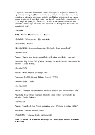 O objetivo é apresentar instrumentos para a elaboração de projetos de sistemas de
aquecimento solar para edificações residenciais, comerciais e industriais nos atuais
conceitos de eficiência, economia, conforto, durabilidade e conservação de energia;
mostrar tendências da tecnologia solar e sua inserção arquitetônica nas edificações e
exibir projetos e aplicações, com exercícios práticos executados durante o curso,
aplicando a metodologia da fração solar no cálculo do desempenho de sistemas de
aquecimento solar.
Programa
26/05 – Câmara Municipal de João Pessoa
13h às 14h - Cadastramento e feira tecnológica
14h às 14h20 - Abertura
14h20 às 14h40 - Apresentação do vídeo ‘Um banho de sol para o Brasil’
14h40 às 15h20
Palestra: ‘Energia solar térmica nas cidades: aplicações, tecnologia e mercado’
Palestrante: Eng. Carlos Faria (Diretor Executivo da Dasol Abrava e coordenador da
Iniciativa Cidades Solares)
15h20 às 15h50
Palestra: ‘O uso industrial da energia solar’
Palestrante: Prof. Dr. Rogério Pinheiro Kluppel (UFPB)
15h50 às 16h10 - Lanche
16h10 às 16h40
Palestra: ‘Vantagens socioambientais e políticas públicas para o aquecimento solar’
Palestrante: Físico Délcio Rodrigues (Instituto Vitae Civillis e coordenador da
Iniciativa Cidades Solares).
16h40 às 17h
Palestra: ‘Fazendo de João Pessoa uma cidade solar – Proposta de política pública’
Palestrante: Vereador Tavinho Santos
17h às 17h30 - Fórum de debates e encerramento
27/05 – Auditório do Centro de Tecnologia da Universidade Federal da Paraíba
(CT/UFPB)
 