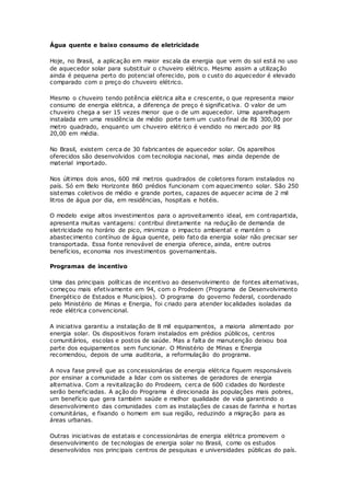 Água quente e baixo consumo de eletricidade
Hoje, no Brasil, a aplicação em maior escala da energia que vem do sol está no uso
de aquecedor solar para substituir o chuveiro elétrico. Mesmo assim a utilização
ainda é pequena perto do potencial oferecido, pois o custo do aquecedor é elevado
comparado com o preço do chuveiro elétrico.
Mesmo o chuveiro tendo potência elétrica alta e crescente, o que representa maior
consumo de energia elétrica, a diferença de preço é significativa. O valor de um
chuveiro chega a ser 15 vezes menor que o de um aquecedor. Uma aparelhagem
instalada em uma residência de médio porte tem um custo final de R$ 300,00 por
metro quadrado, enquanto um chuveiro elétrico é vendido no mercado por R$
20,00 em média.
No Brasil, existem cerca de 30 fabricantes de aquecedor solar. Os aparelhos
oferecidos são desenvolvidos com tecnologia nacional, mas ainda depende de
material importado.
Nos últimos dois anos, 600 mil metros quadrados de coletores foram instalados no
país. Só em Belo Horizonte 860 prédios funcionam com aquecimento solar. São 250
sistemas coletivos de médio e grande portes, capazes de aquecer acima de 2 mil
litros de água por dia, em residências, hospitais e hotéis.
O modelo exige altos investimentos para o aproveitamento ideal, em contrapartida,
apresenta muitas vantagens: contribui diretamente na redução de demanda de
eletricidade no horário de pico, minimiza o impacto ambiental e mantém o
abastecimento contínuo de água quente, pelo fato da energia solar não precisar ser
transportada. Essa fonte renovável de energia oferece, ainda, entre outros
benefícios, economia nos investimentos governamentais.
Programas de incentivo
Uma das principais políticas de incentivo ao desenvolvimento de fontes alternativas,
começou mais efetivamente em 94, com o Prodeem (Programa de Desenvolvimento
Energético de Estados e Municípios). O programa do governo federal, coordenado
pelo Ministério de Minas e Energia, foi criado para atender localidades isoladas da
rede elétrica convencional.
A iniciativa garantiu a instalação de 8 mil equipamentos, a maioria alimentado por
energia solar. Os dispositivos foram instalados em prédios públicos, centros
comunitários, escolas e postos de saúde. Mas a falta de manutenção deixou boa
parte dos equipamentos sem funcionar. O Ministério de Minas e Energia
recomendou, depois de uma auditoria, a reformulação do programa.
A nova fase prevê que as concessionárias de energia elétrica fiquem responsáveis
por ensinar a comunidade a lidar com os sistemas de geradores de energia
alternativa. Com a revitalização do Prodeem, cerca de 600 cidades do Nordeste
serão beneficiadas. A ação do Programa é direcionada às populações mais pobres,
um benefício que gera também saúde e melhor qualidade de vida garantindo o
desenvolvimento das comunidades com as instalações de casas de farinha e hortas
comunitárias, e fixando o homem em sua região, reduzindo a migração para as
áreas urbanas.
Outras iniciativas de estatais e concessionárias de energia elétrica promovem o
desenvolvimento de tecnologias de energia solar no Brasil, como os estudos
desenvolvidos nos principais centros de pesquisas e universidades públicas do país.
 