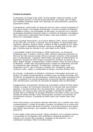 Campos de pesquisa
O Laboratório de Energia Solar (LES), da Universidade Federal da Paraíba, é uma
das entidades pioneiras no estudo do aproveitamento da energia solar no Brasil.
Com trabalhos publicados desde 1973 participou do desenvolvimento nacional de
aquecedores solares.
O equipamento, desenvolvido ao longo dos anos por vários centros de pesquisa do
país, ganha formas e tecnologias diversificadas. O Centro Incubador de Empresas
Tecnológicos (Cietec), da Universidade de São Paulo, em parceria com o Instituto
de Pesquisas Energéticas Nucleares (Ipen) e o Instituto de Pesquisas Tecnológicas
(IPT), desenvolveu o Aquecedor Solar de Baixo Custo para substituir o chuveiro
elétrico em comunidades pobres.
Outra tecnologia desenvolvida com canos de plásticos (PVC), oferece temperatura
de até 75ºC para um banho. O sistema “faça você mesmo” foi desenvolvido pelo
engenheiro eletrônico Augustin Woelz, fundador da ONG Sociedade do Sol. Woelz,
coloca o projeto à disposição de qualquer pessoa ou entidade pela internet, pelo
site. O sistema pode ser montado a um custo médio de R$ 100,00.
A Universidade Federal de Pernambuco (UFPE) desenvolveu um sistema de
refrigeração solar. O projeto, criado em 1999, atende os pequenos produtores de
leite que não têm acesso à energia elétrica e precisam conservar o leite produzido
para a comercialização. A pesquisa desenvolvida pela equipe do Departamento de
Engenharia Mecânica da UFPE recebeu consultoria do introdutor do sistema no
Brasil, Rogério Kluppel. O departamento recebeu também novos recursos do Banco
do Nordeste, e desde 2001 está aperfeiçoando o projeto de refrigeração para leite
em temperatura mais adequada. “O refrigerador consegue chegar a uma
temperatura de 7ºC, mas a intenção é conseguir 5ºC, temperatura ideal para
conservar o leite”, explica a coordenadora do projeto, Ana Rosa Mendes Primo.
Na Unicamp, o Laboratório de Polímeros Condutores e Reciclagem desenvolve um
projeto com células fotoeletroquímicas de plástico para conversão de energia solar
em elétrica. Os dispositivos são promissores substitutos das células fotovoltaicas de
silício. A pesquisa é um avanço fundamental na busca de materiais alternativos e
mais eficientes para o processo de conversão da radiação solar em eletricidade.
O Departamento de Engenharia Mecânica da Universidade Federal de Minas Gerais
trabalha no projeto de construção e operação de um secador solar para produtos
agrícolas. A secagem artificial não é economicamente viável para os pequenos
produtores, por causa os altos custos de aquisição e operação do aparelho. Já o
secador solar com métodos de secagem eficientes e com baixos custos, vem sendo
testado nas últimas décadas. Foram desenvolvidos secadores com princípios de
funcionamento diversos. O protótipo da UFMG utiliza uma chaminé solar como
secador.
Foram feitos ensaios com produtos agrícolas mostrando que a chaminé solar reduz
consideravelmente o tempo de secagem e promove escoamento de ar quente sem
a necessidade de meios adicionais ou externos. O que não acontece com a maioria
dos modelos desenvolvidos, que trabalham através de bombeamento, forçando a
saída do ar.
O novo modelo ainda está em estudo. “Nossa experiência com o protótipo mostrou
a necessidade de investigações mais detalhadas e adequação geométrica ao
material a ser secado. Mas os primeiros resultados já são positivos”, diz o
coordenador do projeto, Márcio Fonte Boa Cortez.
 