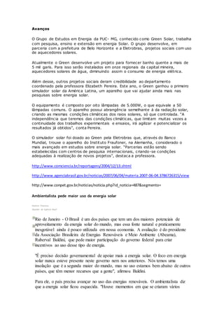 Avanços
O Grupo de Estudos em Energia da PUC- MG, conhecido como Green Solar, trabalha
com pesquisa, ensino e extensão em energia Solar. O grupo desenvolve, em
parceria com a prefeitura de Belo Horizonte e a Eletrobras, projetos sociais com uso
de aquecedores solares.
Atualmente o Green desenvolve um projeto para fornecer banho quente a mais de
5 mil garis. Para isso serão instalados em onze regionais da capital mineira,
aquecedores solares de água, diminuindo assim o consumo de energia elétrica.
Além desse, outros projetos sociais deram credibilidade ao departamento
coordenado pela professora Elizabeth Pereira. Este ano, o Green ganhou o primeiro
simulador solar da América Latina, um aparelho que vai ajudar ainda mais nas
pesquisas sobre energia solar.
O equipamento é composto por oito lâmpadas de 5.000W, o que equivale a 50
lâmpadas comuns. O aparelho possui abrangência semelhante à da radiação solar,
criando as mesmas condições climáticas dos raios solares, só que controlada. “A
independência que teremos das condições climáticas, que limitam muitas vezes a
continuidade dos trabalhos experimentais e ensaios, irá agilizar e potencializar os
resultados já obtidos”, conta Pereira.
O simulador solar foi doado ao Green pela Eletrobras que, através do Banco
Mundial, trouxe o aparelho do Instituto Fraufoner, na Alemanha, considerado o
mais avançado em estudos sobre energia solar. “Parcerias estão sendo
estabelecidas com centros de pesquisa internacionais, criando-se condições
adequadas à realização de novos projetos”, destaca a professora.
http://www.comciencia.br/reportagens/2004/12/13.shtml
http://www.agenciabrasil.gov.br/noticias/2007/06/04/materia.2007-06-04.3786726315/view
http://www.conpet.gov.br/noticias/noticia.php?id_noticia=487&segmento=
Ambientalista pede maior uso da energia solar
Vladimir Platonow
Repórter da Agência Brasil
Rio de Janeiro - O Brasil é um dos países que tem um dos maiores potenciais de
aproveitamento da energia solar do mundo, mas essa fonte natural e praticamente
inesgotável ainda é pouco utilizada em nossa economia. A avaliação é do presidente
da Associação Brasileira de Energias Renováveis e Meio Ambiente (Abeama),
Ruberval Baldini, que pede maior participação do governo federal para criar
incentivos ao uso desse tipo de energia.
"É preciso decisão governamental de apoiar mais a energia solar. O foco em energia
solar nunca esteve presente neste governo nem nos anteriores. Nós temos uma
insolação que é a segunda maior do mundo, mas no uso estamos bem abaixo de outros
países, que têm menor recursos que a gente", afirmou Baldini.
Para ele, o país precisa avançar no uso das energias renováveis. O ambientalista diz
que a energia solar ficou esquecida. "Houve momentos em que se criaram vários
 