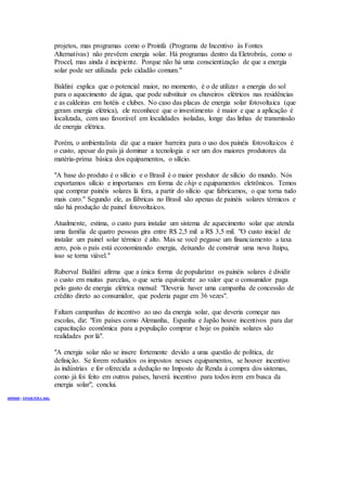 projetos, mas programas como o Proinfa (Programa de Incentivo às Fontes
Alternativas) não prevêem energia solar. Há programas dentro da Eletrobrás, como o
Procel, mas ainda é incipiente. Porque não há uma conscientização de que a energia
solar pode ser utilizada pelo cidadão comum."
Baldini explica que o potencial maior, no momento, é o de utilizar a energia do sol
para o aquecimento de água, que pode substituir os chuveiros elétricos nas residências
e as caldeiras em hotéis e clubes. No caso das placas de energia solar fotovoltaica (que
geram energia elétrica), ele reconhece que o investimento é maior e que a aplicação é
localizada, com uso favorável em localidades isoladas, longe das linhas de transmissão
de energia elétrica.
Porém, o ambientalista diz que a maior barreira para o uso dos painéis fotovoltaicos é
o custo, apesar do país já dominar a tecnologia e ser um dos maiores produtores da
matéria-prima básica dos equipamentos, o silício.
"A base do produto é o silício e o Brasil é o maior produtor de silício do mundo. Nós
exportamos silício e importamos em forma de chip e equipamentos eletrônicos. Temos
que comprar painéis solares lá fora, a partir do silício que fabricamos, o que torna tudo
mais caro." Segundo ele, as fábricas no Brasil são apenas de painéis solares térmicos e
não há produção de painel fotovoltaicos.
Atualmente, estima, o custo para instalar um sistema de aquecimento solar que atenda
uma família de quatro pessoas gira entre R$ 2,5 mil a R$ 3,5 mil. "O custo inicial de
instalar um painel solar térmico é alto. Mas se você pegasse um financiamento a taxa
zero, pois o país está economizando energia, deixando de construir uma nova Itaipu,
isso se torna viável."
Ruberval Baldini afirma que a única forma de popularizar os painéis solares é dividir
o custo em muitas parcelas, o que seria equivalente ao valor que o consumidor paga
pelo gasto de energia elétrica mensal: "Deveria haver uma campanha de concessão de
crédito direto ao consumidor, que poderia pagar em 36 vezes".
Faltam campanhas de incentivo ao uso da energia solar, que deveria começar nas
escolas, diz: "Em países como Alemanha, Espanha e Japão houve incentivos para dar
capacitação econômica para a população comprar e hoje os painéis solares são
realidades por lá".
"A energia solar não se insere fortemente devido a uma questão de política, de
definição. Se forem reduzidos os impostos nesses equipamentos, se houver incentivo
às indústrias e for oferecida a dedução no Imposto de Renda à compra dos sistemas,
como já foi feito em outros países, haverá incentivo para todos irem em busca da
energia solar", conclui.
IMPRIMIR | ENVIAR POR E-MAIL
 