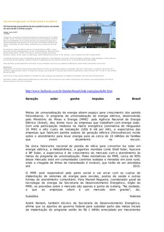 Redação Portal CONPET
Uso da energia solar no Brasil ainda é incipiente
Utilização em aquecedores de água poderia gerar economia
de mais de R$ 1 bilhão ao país
Redação Portal CONPET
21/10/2005
O Brasil tem um potencial estimado de produção de energia solar de 15 trilhões
de MWh, porém, essa fonte ainda não faz parte da matriz energética brasileira.
Abre-se a possibilidade de um grande mercado a ser explorado ao passo que o
sistema de geração atual aproxima-se de seu limite de produção. Situação essa
devido à dificuldade em obter licenças ambientais para a construção de novas
usinas.
De acordo com dados da Agência Nacional de Energia Elétrica, ANEEL, a maior
parte da oferta de energia brasileira, 70,42%, é de hidrelétricas. Bem atrás está a
gerada do gás natural, 10,05%. O restante é a soma da produção do petróleo,
biomassa, nuclear, carvão, eólica e a importação, juntas representam os outros 19,53%. Somada, a oferta nacional é de 100,2 m ilhões de kW.
A utilização da energia solar em aquecedores de água residenciais é uma solução de curto prazo, oferece vantagens a mbientais e pode desafogar o sistema elétrico.
Em uma casa de cinco pessoas, somente o chuveiro é responsável por cerca de 40% da conta de luz, ou 18% da demanda de eletricidade.
Esses aparelhos já estão disponíveis no mercado, mas sua utilização hoje limita-se a algumas residências de classes média e alta devido ao alto custo.
Alternativas
Pesquisadores da Unesp de Guaratinguetá desenvolveram por meio de uma solução simples um aquecedor solar mais eficiente que o s existentes. De acordo com o
professor responsável pelo invento, a temperatura da água, que atingia 60 oC ao passar pelo sistema de aquecimento, agora fica entre 185 oC e 200 oC, uma aumento
de mais de 200%.
Outra frente em que o grupo trabalha é a utilização do vapor produzido pelo aquecedor em geladeiras localizadas onde não existe energia elétrica.
Até mesmo Londres, cidade famosa também pelo seu mau tempo, tem um projeto em que utiliza a energia solar para iluminar as pa radas de ônibus por meio de
baterias solares em cerca de 7 mil pontos.
http://www.herbario.com.br/dataherbreadylink/energiasolarbr.htm
Geração solar ganha impulso no Brasil
Metas de universalização da energia abrem espaço para crescimento dos painéis
fotovoltaicos. O programa de universalização de energia elétrica, desenvolvido
pelo Ministério de Minas e Energia (MME) pela Agência Nacional de Energia
Elétrica (Aneel), deu ânimo novo às empresas que trabalham com energia solar.
Com uma participação modesta na matriz energética (estimativa de minguados
10 MW) e alto custo de instalação (US$ 8 mil por kW), a expectativa das
empresas que fabricam painéis solares de geração elétrica (fotovoltaicos) incide
sobre o atendimento para levar energia para as cerca de 10 milhões de famílias
que vivem atualmente no escuro.
Da única fabricante nacional de painéis de silício para converter luz solar em
energia elétrica, a Heliodinâmica, a gigantes mundiais como Shell Solar, Kyocera
e BP Solar, a expectativa é de crescimento do mercado com o atendimento às
metas do programa de universalização. Pelas estimativas do MME, cerca de 90%
desse mercado está em comunidades carentes isoladas e moradias em zona rural,
onde a chegada de linhas de transmissão é inviável, que terão de ser atendidos
até 2015.
O MME será responsável pela parte social e vai arcar com os custos de
implantação de sistemas de energia para escolas, postos de saúde e outras
formas de atendimento comunitário. Para Manoel Nogueira, coordenador geral de
tecnologia de energia da Secretaria de Desenvolvimento Energético, órgão do
MME, as previsões sobre o mercado são apenas a ponta do iceberg. "Na verdade,
o que as empresas vêem é um mercado bem grande", diz.
Subsídios federais
André Ramom, também técnico da Secretaria de Desenvolvimento Energético,
afirma que os aportes do governo federal para subsidiar parte das metas iniciais
da implantação do programa sairão do R$ 1 bilhão arrecadado por mecanismos
 