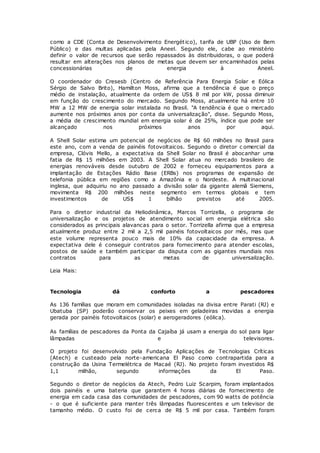 como a CDE (Conta de Desenvolvimento Energético), tarifa de UBP (Uso de Bem
Público) e das multas aplicadas pela Aneel. Segundo ele, cabe ao ministério
definir o valor de recursos que serão repassados às distribuidoras, o que poderá
resultar em alterações nos planos de metas que devem ser encaminhados pelas
concessionárias de energia à Aneel.
O coordenador do Cresesb (Centro de Referência Para Energia Solar e Eólica
Sérgio de Salvo Brito), Hamilton Moss, afirma que a tendência é que o preço
médio de instalação, atualmente da ordem de US$ 8 mil por kW, possa diminuir
em função do crescimento do mercado. Segundo Moss, atualmente há entre 10
MW a 12 MW de energia solar instalada no Brasil. "A tendência é que o mercado
aumente nos próximos anos por conta da universalização", disse. Segundo Moss,
a média de crescimento mundial em energia solar é de 25%, índice que pode ser
alcançado nos próximos anos por aqui.
A Shell Solar estima um potencial de negócios de R$ 60 milhões no Brasil para
este ano, com a venda de painéis fotovoltaicos. Segundo o diretor c omercial da
empresa, Clóvis Mello, a expectativa da Shell Solar no Brasil é abocanhar uma
fatia de R$ 15 milhões em 2003. A Shell Solar atua no mercado brasileiro de
energias renováveis desde outubro de 2002 e forneceu equipamentos para a
implantação de Estações Rádio Base (ERBs) nos programas de expansão de
telefonia pública em regiões como a Amazônia e o Nordeste. A multinacional
inglesa, que adquiriu no ano passado a divisão solar da gigante alemã Siemens,
movimenta R$ 200 milhões neste segmento em termos globais e tem
investimentos de US$ 1 bilhão previstos até 2005.
Para o diretor industrial da Heliodinâmica, Marcos Torrizella, o programa de
universalização e os projetos de atendimento social em energia elétrica são
considerados as principais alavancas para o setor. Torrizella afirma que a empresa
atualmente produz entre 2 mil a 2,5 mil painéis fotovoltaicos por mês, mas que
este volume representa pouco mais de 10% da capacidade da empresa. A
expectativa dele é conseguir contratos para fornecimento para atender escolas,
postos de saúde e também participar da disputa com as gigantes mundiais nos
contratos para as metas de universalização.
Leia Mais:
Tecnologia dá conforto a pescadores
As 136 famílias que moram em comunidades isoladas na divisa entre Parati (RJ) e
Ubatuba (SP) poderão conservar os peixes em geladeiras movidas a energia
gerada por painéis fotovoltaicos (solar) e aerogeradores (eólica).
As famílias de pescadores da Ponta da Cajaíba já usam a energia do sol para ligar
lâmpadas e televisores.
O projeto foi desenvolvido pela Fundação Aplicações de Tecnologias Críticas
(Atech) e custeado pela norte-americana El Paso como contrapartida para a
construção da Usina Termelétrica de Macaé (RJ). No projeto foram investidos R$
1,1 milhão, segundo informações da El Paso.
Segundo o diretor de negócios da Atech, Pedro Luiz Scarpim, foram implantados
dois painéis e uma bateria que garantem 4 horas diárias de fornecimento de
energia em cada casa das comunidades de pescadores, com 90 watts de potência
- o que é suficiente para manter três lâmpadas fluorescentes e um televisor de
tamanho médio. O custo foi de cerca de R$ 5 mil por casa. Também foram
 
