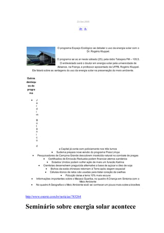23-Set-2005
A+ A-
O programa Espaço Ecológico vai debater o uso da energia solar com o
Dr. Rogério Kluppel.
O programa vai ao ar neste sábado (25), pela rádio Tabajara FM – 105.5.
O entrevistado será o doutor em energia solar pela universidade de
Advance, na França, e professor aposentado da UFPB, Rogério Kluppel.
Ele falará sobre as vantagens do uso da energia solar na preservação do meio ambiente.
Outros
destaqu
es do
progra
ma
 J
a
r
d
i
m
B
o
t
â
n
i
c
o
d
a Capital já conta com policiamento nos três turnos
 Sudema prepara nova versão do programa Praia Limpa
 Pesquisadores de Campina Grande descobrem inseticida natural no combate de pragas
 Certificados de Emissão Reduzida podem financiar aterros sanitários
 Estados Unidos podem sofrer ação de mais um furacão Katrina
 Cientistas desenvolvem praguicida alternativo a base de açúcar e óleo de soja
 Bichos-da-seda chineses retornam à Terra após viagem espacial
 Células-tronco de ratos são usadas para tratar coração de ovelhas
 Poluição deixa a terra 10% mais escura
 Informações importantes sobre o Macaco Guariba, no quadro A Criança em Sintonia com o
Meio Ambiente
 No quadro A Geografia e o Meio Ambiente você vai conhecer um pouco mais sobre a biosfera
http://www.onorte.com.br/noticias/?83264
Seminário sobre energia solar acontece
 