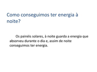 Como conseguimos ter energia à
noite?
Os painéis solares, à noite guarda a energia que
absorveu durante o dia e, assim de noite
conseguimos ter energia.
 
